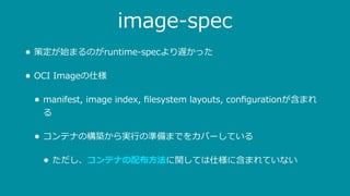 image-spec
• 策定が始まるのがruntime-specより遅かった
• OCI Imageの仕様
• manifest, image index, ﬁlesystem layouts, conﬁgurationが含まれ
る
• コンテナの構築から実⾏の準備までをカバーしている
• ただし、コンテナの配布⽅法に関しては仕様に含まれていない
 