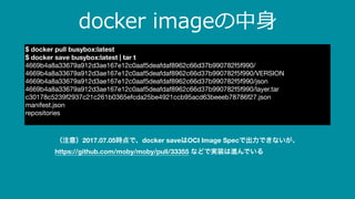 docker imageの中⾝
$ docker pull busybox:latest
$ docker save busybox:latest | tar t
4669b4a8a33679a912d3ae167e12c0aaf5deafdaf8962c66d37b990782f5f990/

4669b4a8a33679a912d3ae167e12c0aaf5deafdaf8962c66d37b990782f5f990/VERSION

4669b4a8a33679a912d3ae167e12c0aaf5deafdaf8962c66d37b990782f5f990/json

4669b4a8a33679a912d3ae167e12c0aaf5deafdaf8962c66d37b990782f5f990/layer.tar

c30178c5239f2937c21c261b0365efcda25be4921ccb95acd63beeeb78786f27.json

manifest.json

repositories

（注意）2017.07.05時点で、docker saveはOCI Image Specで出力できないが、
https://github.com/moby/moby/pull/33355 などで実装は進んでいる
 