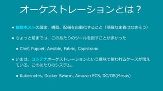 オーケストレーションとは？
• 複数ホストの設定、構築、配備を⾃動化すること（明確な定義はなさそう）
• ちょっと前までは、このあたりのツールを指すことが多かった
• Chef, Puppet, Ansible, Fabric, Capistrano
• いまは、コンテナオーケストレーションという意味で使われるケースが増え
ている。このあたりのシステム。
• Kubernetes, Docker Swarm, Amazon ECS, DC/OS(Mesos)
 