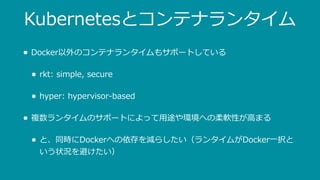 Kubernetesとコンテナランタイム
• Docker以外のコンテナランタイムもサポートしている
• rkt: simple, secure
• hyper: hypervisor-based
• 複数ランタイムのサポートによって⽤途や環境への柔軟性が⾼まる
• と、同時にDockerへの依存を減らしたい（ランタイムがDocker⼀択と
いう状況を避けたい）
 