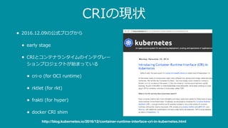 CRIの現状
• 2016.12.09の公式ブログから
• early stage
• CRIとコンテナランタイムのインテグレー
ションプロジェクトが始まっている
• cri-o (for OCI runtime)
• rktlet (for rkt)
• frakti (for hyper)
• docker CRI shim
http://blog.kubernetes.io/2016/12/container-runtime-interface-cri-in-kubernetes.html
 