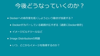 今後どうなっていくのか？
• Dockerへの依存度を低くしようという動きが加速する？
• Dockerがカバーしている範囲が広すぎる（過度にDocker依存)
• イメージビルドツールなど
• Image Distributionの問題
• いつ、どこからイメージを取得するのか？
 