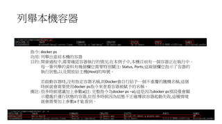 列舉本機容器
指令: docker ps
功用: 列舉出當前本機的容器
目的: 開發過程中,需要確認容器執行的情況;在本例子中,本機目前有一個容器正在執行中。
每一筆列舉的資料有幾個欄位需要特別關注: Status, Ports;這兩個欄位指示了容器的
執行狀態,以及開放給主機(Host)的埠號。
若啟動容器時,沒有指定容器名稱,則Docker會自行給予一個不重覆的隨機名稱,這個
時候就會需要使用docker ps指令來查看容器被賦予的名稱。
備註: 很多時候建議加上參數a(註: 完整指令為docker ps –a);這是因為docker ps預設僅會顯
示還處於運行狀態的容器,但很多時候因為組態不正確導致容器起動失敗,這種情境
就會需要加上參數a才能看到。
 