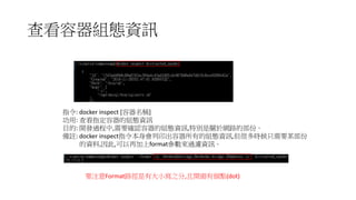 查看容器組態資訊
指令: docker inspect [容器名稱]
功用: 查看指定容器的組態資訊
目的: 開發過程中,需要確認容器的組態資訊,特別是關於網路的部份。
備註: docker inspect指令本身會列印出容器所有的組態資訊,但很多時候只需要某部份
的資料,因此,可以再加上format參數來過濾資訊。
要注意Format路徑是有大小寫之分,且開頭有個點(dot)
 