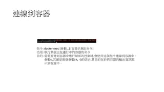 連線到容器
指令: docker exec [參數…] [容器名稱] [命令]
功用: 執行某個正在運行中的容器的命令
目的: 當需要進到容器中進行細部的控制時,會使用這個指令連線到容器中。
參數ti,其實是兩個參數(-t, -i)的結合,其目的在於將容器的輸出資訊顯
示到視窗中。
 