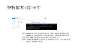 複製檔案到容器中
指令: docker cp [本機檔案路徑] [容器名稱]:[容器檔案目標路徑]
docker cp [容器名稱]:[容器檔案路徑] [本機檔案目標路徑]
功用:複製本機/容器的檔案到容器/本機的指定位址
目的: 當需要複製檔案到容器內部,很需要此指令。此指令被大量
應用在應用程式部署。
 