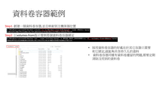 資料卷容器範例
• 採用資料卷容器的好處在於其它容器只需要
和它綁定,就能夠共享持久化的資料
• 資料卷容器同樣有資料卷遺留的問題,需要定期
清除沒用到的資料卷
Step1. 創建一個資料卷容器,並且映射到主機某個位置
Step2. 以volumes-from指示要與那個資料卷容器綁定
 