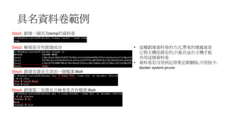 具名資料卷範例
Step1. 創建一個名為temp的資料卷
Step2. 檢視是否有創建成功
Step3. 創建容器並且添加一個檔案:Blah
Step4. 創建第二容器並且檢查是否有檔案:Blah
• 這種創建資料卷的方式,帶來的壞處就是
它與主機是綁定的;只能在這台主機才能
共用這個資料卷
• 資料卷若沒用到記得要定期刪除,可用指令:
docker system prune
 