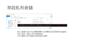 架設私有倉儲
指令: docker run –d –p 5000:5000 –v [本機路徑]:[容器路徑] registry
功用: 架設一個私人的印象檔倉儲
目的: 團隊共享印象檔,為CI/CD奠定基礎。
 