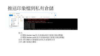 推送印象檔到私有倉儲
指令:
(步驟1) docker tag [私有倉儲Url]/[印象檔名稱]:[標籤]
(步驟2) docker push [私有倉儲Url]/[印象檔名稱]:[標籤]
功用: 將本機的印象檔推送到私有倉儲間共享
目的: 讓印象檔在團隊。
 