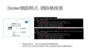 Docker網路模式- 網路橋接器
Container
eth0
Docker主機
vethxxx
docker0
eth0
veth pair
iptable
• Docker預設有一個名為:docker0的網路橋接器
• 當使用者沒有指定容器運行的模式,預設會直接套用橋接器模式
 