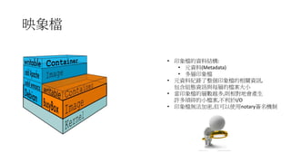 映象檔
• 印象檔的資料結構:
• 元資料(Metadata)
• 多層印象檔
• 元資料紀錄了整個印象檔的相關資訊,
包含組態資訊與每層的檔案大小
• 當印象檔的層數越多,則相對地會產生
許多瑣碎的小檔案,不利於I/O
• 印象檔無法加密,但可以使用notary簽名機制
 