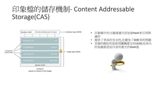 印象檔的儲存機制- Content Addressable
Storage(CAS)
• 印象檔中的分層透過內容加密Hash來引用與
儲存
• 提供了更高的安全性,也避免了ID衝突的問題
• 容器的ID依然是採用隨機產生的UUID,而其內
的每層都是依內容所產生的Hash值
 