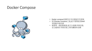 Docker Compose
• Docker compose是應用在多容器協作的情境
• 使用Docker Compose之後,就不需要使用Shell
來啟動多個容器
• 僅需要一個組態檔案,就可以啟動多個容器,
並且處理好多個容器之間的鏈接和依賴
 