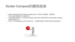 Docker Compose的撰寫指南
• Docker compose會在執行docker-compose up命令的時候,自動建構一個網路給
所有定義在組態檔案內的服務使用
• 早期常會使用link指令去串連指定的服務,但彼此會因為啟動的順序而造成docker-compose
啟動時間變得冗長
• 當前可以使用depends_on來取代link,如此一來,服務的啟動不需要等待彼此,速度會更快
 