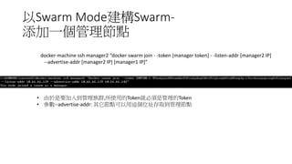 以Swarm Mode建構Swarm-
添加一個管理節點
docker-machine ssh manager2 “docker swarm join - -token [manager token] - -listen-addr [manager2 IP]
--advertise-addr [manager2 IP] [manager1 IP]”
• 由於是要加入到管理族群,所使用的Token就必須是管理的Token
• 參數--advertise-addr: 其它節點可以用這個位址存取到管理節點
 