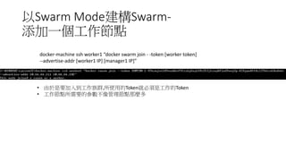 以Swarm Mode建構Swarm-
添加一個工作節點
docker-machine ssh worker1 “docker swarm join - -token [worker token]
--advertise-addr [worker1 IP] [manager1 IP]”
• 由於是要加入到工作族群,所使用的Token就必須是工作的Token
• 工作節點所需要的參數不像管理節點那麼多
 