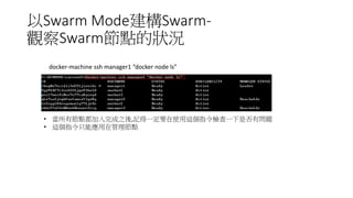 以Swarm Mode建構Swarm-
觀察Swarm節點的狀況
• 當所有節點都加入完成之後,記得一定要在使用這個指令檢查一下是否有問題
• 這個指令只能應用在管理節點
docker-machine ssh manager1 “docker node ls”
 