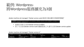 範例: Wordpress-
將Wordpress服務擴充為3個
docker-machine ssh manager1 “docker service scale [服務名稱]=[擴充到N個節點數]”
• 服務的名稱可以使用docker service ls來觀察
• 除了可以使用docker service scale來擴展服務之外,還可以使用docker service update
docker-machine ssh manager1 “docker service ls”
 