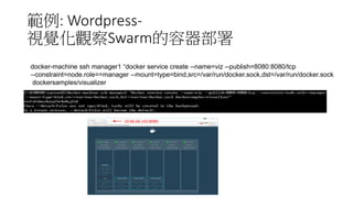 範例: Wordpress-
視覺化觀察Swarm的容器部署
docker-machine ssh manager1 “docker service create --name=viz --publish=8080:8080/tcp
--constraint=node.role==manager --mount=type=bind,src=/var/run/docker.sock,dst=/var/run/docker.sock
dockersamples/visualizer
10.66.66.142:8080
 