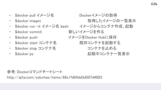 - $docker pull イメージ名 Dockerイメージの取得
- $docker images 取得したイメージの一覧表示
- $docker run -it イメージ名 bash イメージからコンテナ作成、起動
- $docker commit　　　　　　　　　　新しいイメージを作る
- $docker push 　　　　　　　　　　　イメージをDocker Hubに保存
- $docker start コンテナ名 既存コンテナを起動する
- $docker stop コンテナ名 コンテナを止める
- $docker ps 起動中コンテナ一覧表示
参考: Dockerコマンドチートシート
http://qiita.com/voluntas/items/68c1fd04dd3d507d4083
 