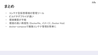 まとめ
- コンテナ型仮想環境の管理ツール
- ビルドやデプロイが速い
- 環境構築が手軽
- 環境の高い再現性 (Dockerfile、イメージ、Docker Hub)
- docker-composeで複数コンテナ管理を簡単に
 