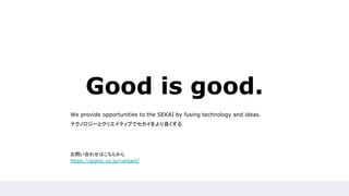 Good is good.
We provide opportunities to the SEKAI by fusing technology and ideas.
テクノロジーとクリエイティブでセカイをより良くする
お問い合わせはこちらから
https://giginc.co.jp/contact/
 