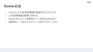 Dockerとは
- LXC(コンテナ型)仮想環境を管理するソフトウェア
- LXC仮想環境を簡単に作れる
- Dockerfileによって必要なリソースをまとめられる。
- 原則的に一つのコンテナに一つのアプリケーション
 