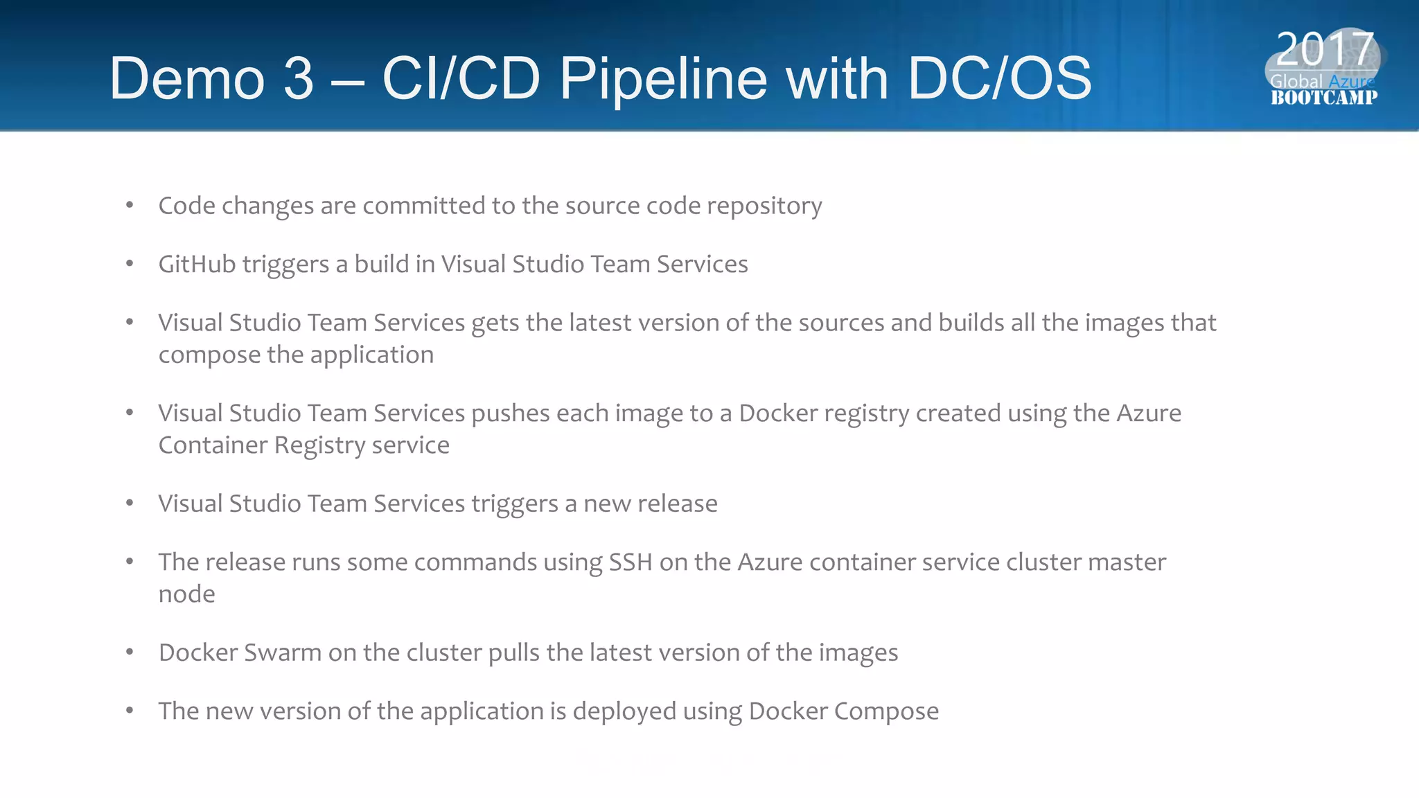 Demo 3 – CI/CD Pipeline with DC/OS
• Code changes are committed to the source code repository
• GitHub triggers a build in Visual Studio Team Services
• Visual Studio Team Services gets the latest version of the sources and builds all the images that
compose the application
• Visual Studio Team Services pushes each image to a Docker registry created using the Azure
Container Registry service
• Visual Studio Team Services triggers a new release
• The release runs some commands using SSH on the Azure container service cluster master
node
• Docker Swarm on the cluster pulls the latest version of the images
• The new version of the application is deployed using Docker Compose
 