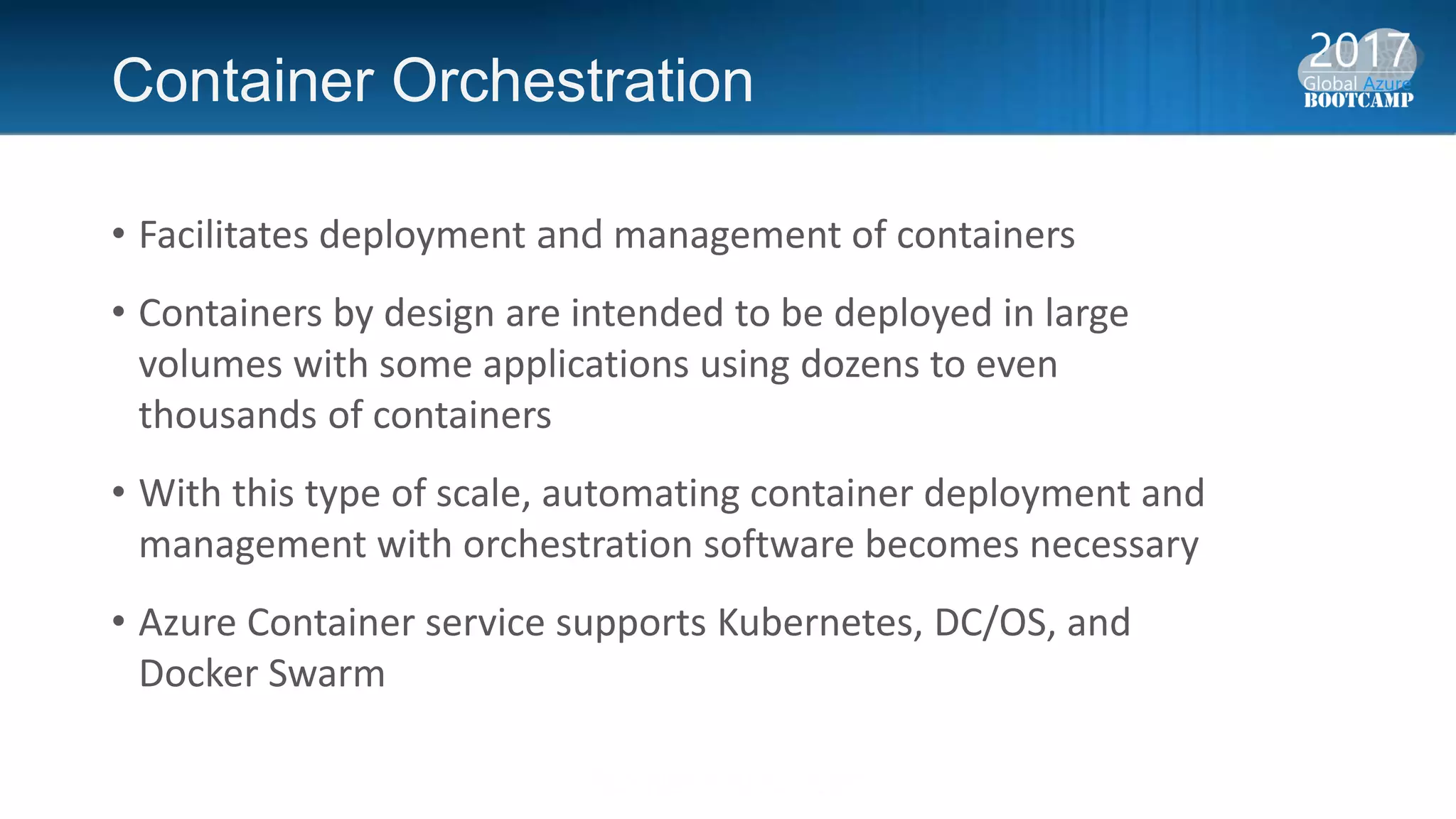 Container Orchestration
• Facilitates deployment and management of containers
• Containers by design are intended to be deployed in large
volumes with some applications using dozens to even
thousands of containers
• With this type of scale, automating container deployment and
management with orchestration software becomes necessary
• Azure Container service supports Kubernetes, DC/OS, and
Docker Swarm
 