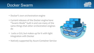 Docker Swarm
• Docker’s own orchestration engine
• Current releases of the Docker engine have
“Swarm Mode” built in and can many of the
same things that other orchestration engines
do
• Lacks a GUI, but makes up for it with tight
integration with Docker
• Natively supported by Azure Container Service
 