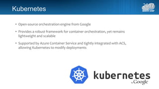 Kubernetes
• Open-source orchestration engine from Google
• Provides a robust framework for container orchestration, yet remains
lightweight and scalable
• Supported by Azure Container Service and tightly integrated with ACS,
allowing Kubernetes to modify deployments
 