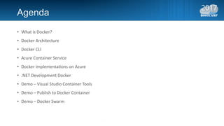 Agenda
• What is Docker?
• Docker Architecture
• Docker CLI
• Azure Container Service
• Docker Implementations on Azure
• .NET Development Docker
• Demo – Visual Studio Container Tools
• Demo – Publish to Docker Container
• Demo – Docker Swarm
 