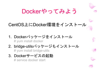Dockerやってみよう
CentOS上にDocker環境をインストール
1. Dockerパッケージをインストール
# yum install docker
2. bridge-utilsパッケージもインストール
# yum install bridge-utils
3. Dockerサービスの起動
# service docker start
 