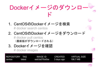 Dockerイメージのダウンロー
ド
1. CentOSのDockerイメージを検索
# docker search centos
2. CentOSのDockerイメージをダウンロード
# docker pull centos
（最新版がダウンロードされる）
3. Dockerイメージを確認
# docker images
REPOSITORY TAG IMAGE ID CREATED VIRTUAL SIZE
centos latest eeb3a076a0be 3 days ago 196.7 MB
 