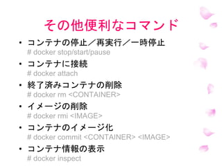 その他便利なコマンド
• コンテナの停止／再実行／一時停止
# docker stop/start/pause
• コンテナに接続
# docker attach
• 終了済みコンテナの削除
# docker rm <CONTAINER>
• イメージの削除
# docker rmi <IMAGE>
• コンテナのイメージ化
# docker commit <CONTAINER> <IMAGE>
• コンテナ情報の表示
# docker inspect
 
