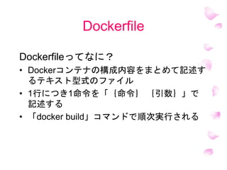 Dockerfile
Dockerfileってなに？
• Dockerコンテナの構成内容をまとめて記述す
るテキスト型式のファイル
• 1行につき1命令を「｛命令｝ ｛引数｝」で
記述する
• 「docker build」コマンドで順次実行される
 