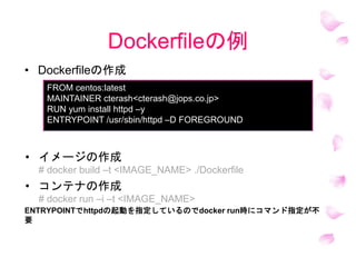 Dockerfileの例
ENTRYPOINTでhttpdの起動を指定しているのでdocker run時にコマンド指定が不
要
FROM centos:latest
MAINTAINER cterash<cterash@jops.co.jp>
RUN yum install httpd –y
ENTRYPOINT /usr/sbin/httpd –D FOREGROUND
• Dockerfileの作成
• イメージの作成
# docker build –t <IMAGE_NAME> ./Dockerfile
• コンテナの作成
# docker run –i –t <IMAGE_NAME>
 
