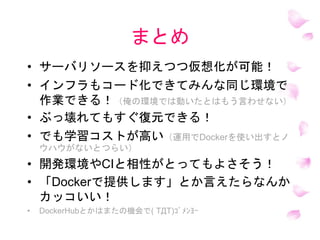 まとめ
• サーバリソースを抑えつつ仮想化が可能！
• インフラもコード化できてみんな同じ環境で
作業できる！（俺の環境では動いたとはもう言わせない）
• ぶっ壊れてもすぐ復元できる！
• でも学習コストが高い（運用でDockerを使い出すとノ
ウハウがないとつらい）
• 開発環境やCIと相性がとってもよさそう！
• 「Dockerで提供します」とか言えたらなんか
カッコいい！
• DockerHubとかはまたの機会で( TДT)ｺﾞﾒﾝﾖｰ
 