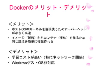 Dockerのメリット・デメリッ
ト
＜メリット＞
• ホストOSのカーネルを直接使うためオーバーヘッド
が小さく高速
• イメージ（雛形）からコンテナ（実体）を作るため
同じ環境を簡単に複数作れる
＜デメリット＞
• 学習コストが高い（特にネットワーク関係）
• WindowsゲストOS非対応
 