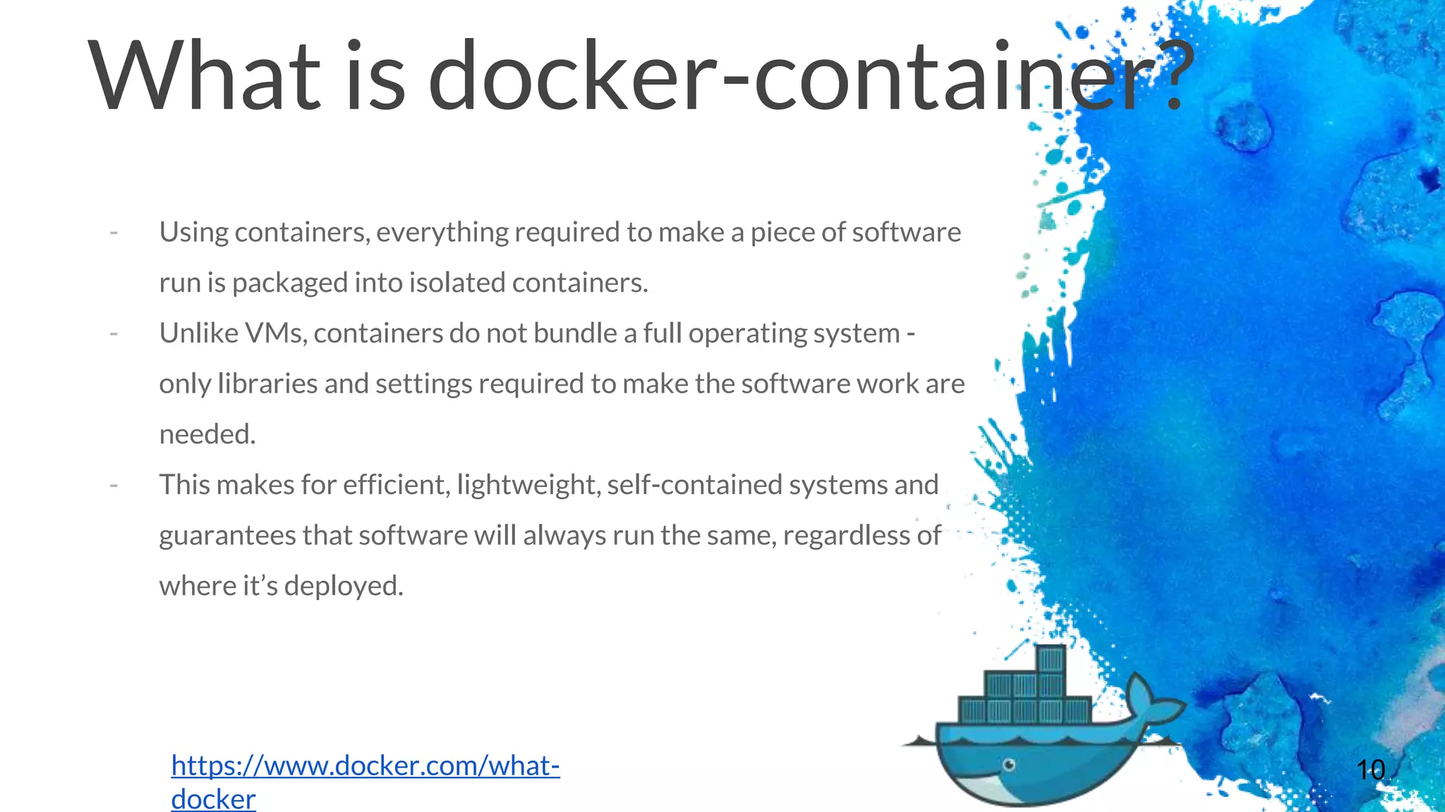 10
What is docker-container?
- Using containers, everything required to make a piece of software
run is packaged into isolated containers.
- Unlike VMs, containers do not bundle a full operating system -
only libraries and settings required to make the software work are
needed.
- This makes for efficient, lightweight, self-contained systems and
guarantees that software will always run the same, regardless of
where it’s deployed.
https://www.docker.com/what-
docker
 