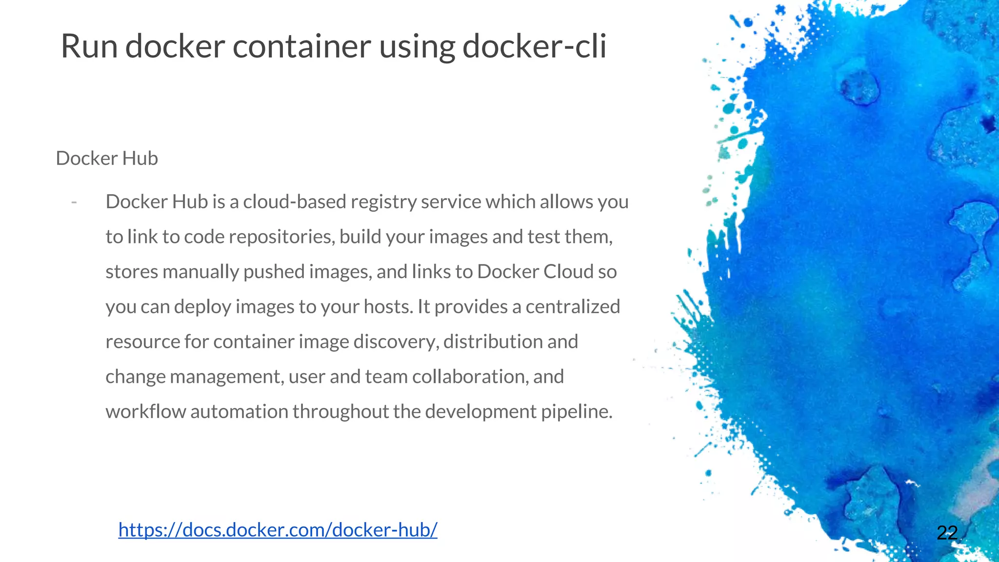 22
Run docker container using docker-cli
Docker Hub
- Docker Hub is a cloud-based registry service which allows you
to link to code repositories, build your images and test them,
stores manually pushed images, and links to Docker Cloud so
you can deploy images to your hosts. It provides a centralized
resource for container image discovery, distribution and
change management, user and team collaboration, and
workflow automation throughout the development pipeline.
https://docs.docker.com/docker-hub/
 