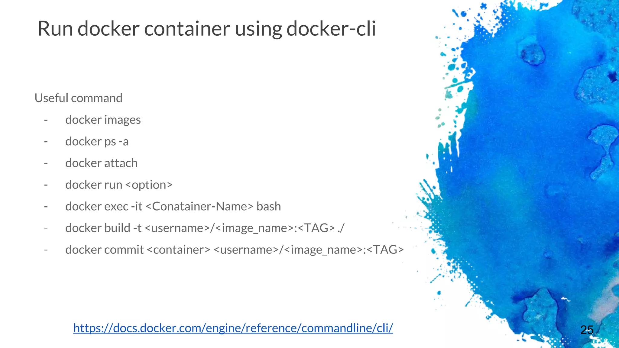 25
Run docker container using docker-cli
Useful command
- docker images
- docker ps -a
- docker attach
- docker run <option>
- docker exec -it <Conatainer-Name> bash
- docker build -t <username>/<image_name>:<TAG> ./
- docker commit <container> <username>/<image_name>:<TAG>
https://docs.docker.com/engine/reference/commandline/cli/
 