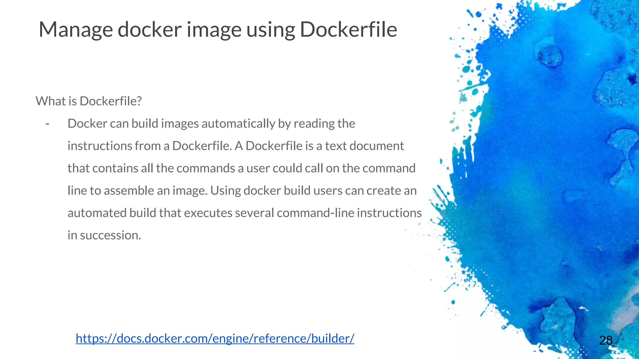 28
Manage docker image using Dockerfile
What is Dockerfile?
- Docker can build images automatically by reading the
instructions from a Dockerfile. A Dockerfile is a text document
that contains all the commands a user could call on the command
line to assemble an image. Using docker build users can create an
automated build that executes several command-line instructions
in succession.
https://docs.docker.com/engine/reference/builder/
 