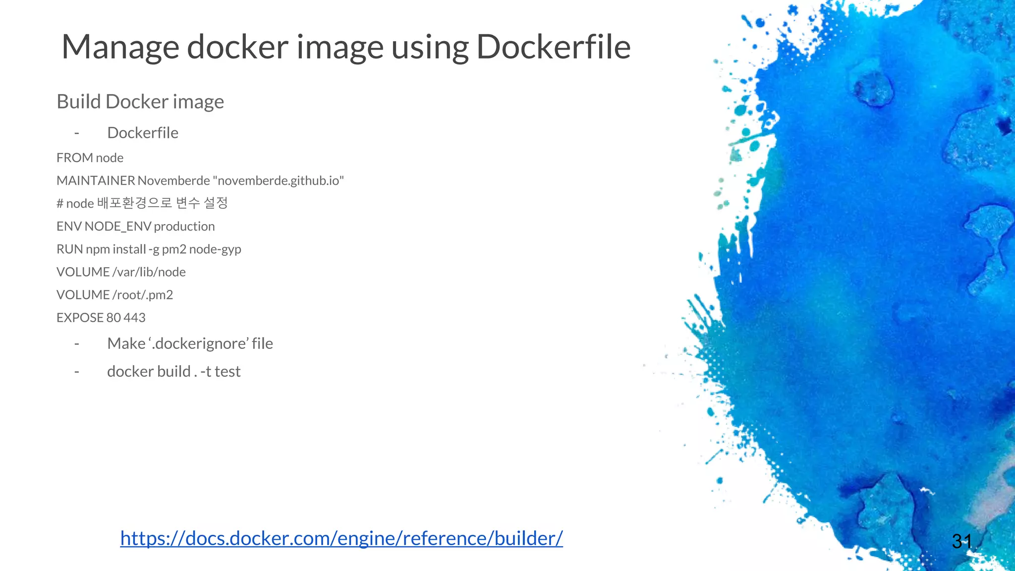 31
Manage docker image using Dockerfile
Build Docker image
- Dockerfile
FROM node
MAINTAINER Novemberde "novemberde.github.io"
# node 배포환경으로 변수 설정
ENV NODE_ENV production
RUN npm install -g pm2 node-gyp
VOLUME /var/lib/node
VOLUME /root/.pm2
EXPOSE 80 443
- Make ‘.dockerignore’ file
- docker build . -t test
https://docs.docker.com/engine/reference/builder/
 