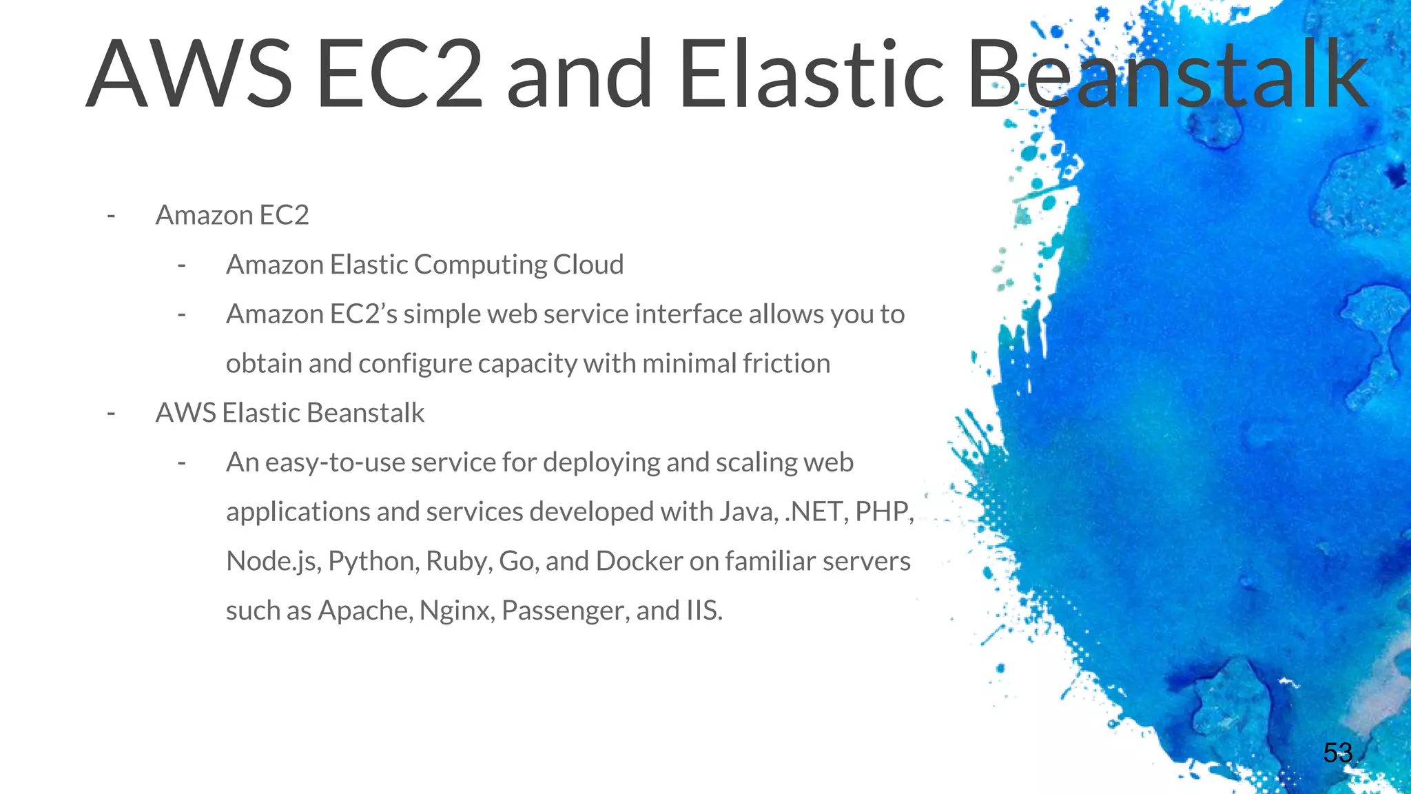 53
AWS EC2 and Elastic Beanstalk
- Amazon EC2
- Amazon Elastic Computing Cloud
- Amazon EC2’s simple web service interface allows you to
obtain and configure capacity with minimal friction
- AWS Elastic Beanstalk
- An easy-to-use service for deploying and scaling web
applications and services developed with Java, .NET, PHP,
Node.js, Python, Ruby, Go, and Docker on familiar servers
such as Apache, Nginx, Passenger, and IIS.
 
