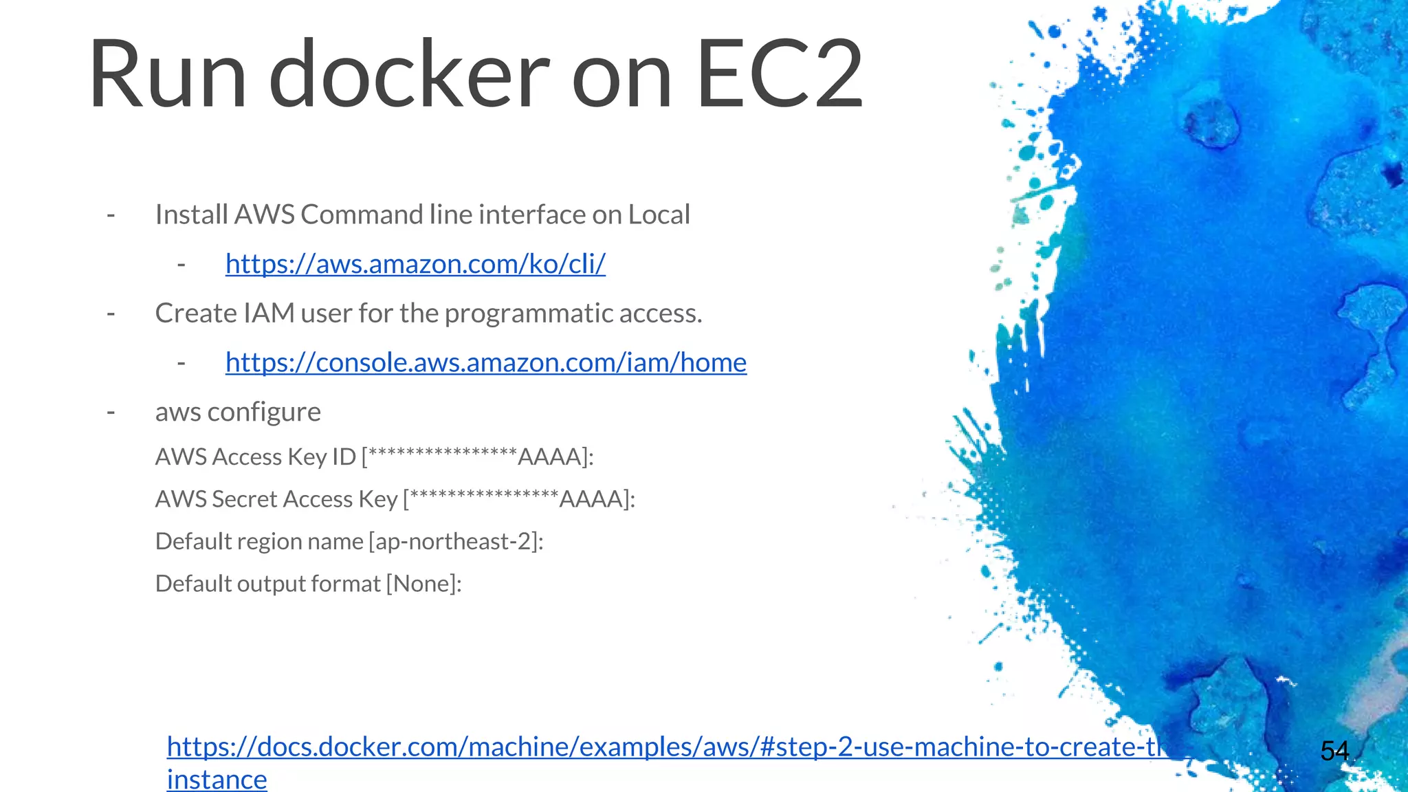 54
Run docker on EC2
- Install AWS Command line interface on Local
- https://aws.amazon.com/ko/cli/
- Create IAM user for the programmatic access.
- https://console.aws.amazon.com/iam/home
- aws configure
AWS Access Key ID [****************AAAA]:
AWS Secret Access Key [****************AAAA]:
Default region name [ap-northeast-2]:
Default output format [None]:
https://docs.docker.com/machine/examples/aws/#step-2-use-machine-to-create-the-
instance
 