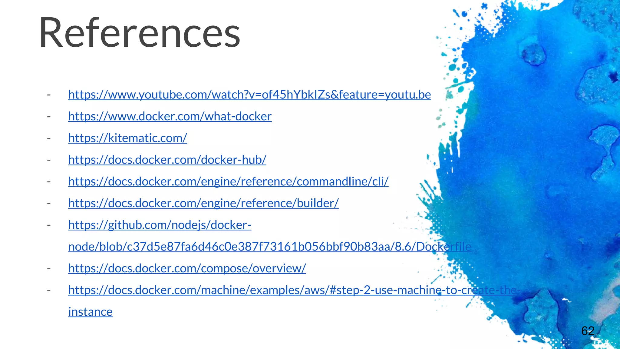 62
References
- https://www.youtube.com/watch?v=of45hYbkIZs&feature=youtu.be
- https://www.docker.com/what-docker
- https://kitematic.com/
- https://docs.docker.com/docker-hub/
- https://docs.docker.com/engine/reference/commandline/cli/
- https://docs.docker.com/engine/reference/builder/
- https://github.com/nodejs/docker-
node/blob/c37d5e87fa6d46c0e387f73161b056bbf90b83aa/8.6/Dockerfile
- https://docs.docker.com/compose/overview/
- https://docs.docker.com/machine/examples/aws/#step-2-use-machine-to-create-the-
instance
 