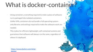 10
What is docker-container?
- Using containers, everything required to make a piece of software
run is packaged into isolated containers.
- Unlike VMs, containers do not bundle a full operating system -
only libraries and settings required to make the software work are
needed.
- This makes for efficient, lightweight, self-contained systems and
guarantees that software will always run the same, regardless of
where it’s deployed.
https://www.docker.com/what-
docker
 