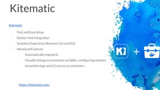 18
Kitematic
Kitematic
- Fast and Easy Setup
- Docker Hub Integration
- Seamless Experience Between CLI and GUI
- Advanced Features
- Automatically map ports
- Visually change environment variables, configuring volumes,
streamline logs and CLI access to containers
https://kitematic.com/
 